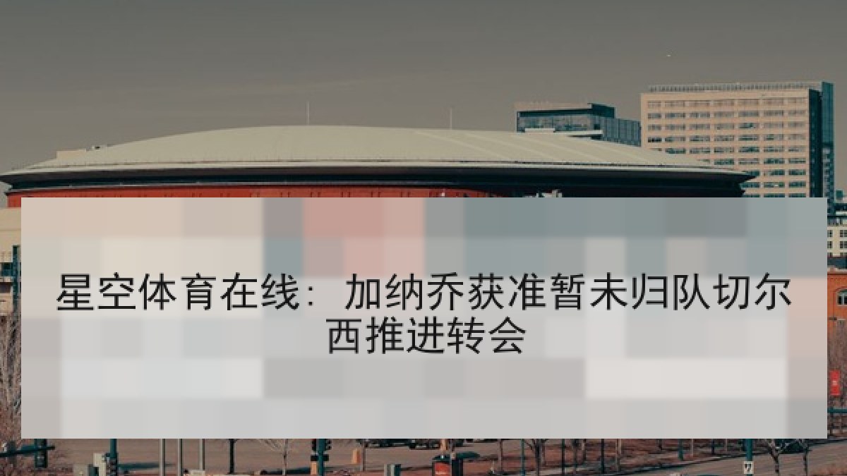 星空体育在线: 加纳乔获准暂未归队切尔西推进转会 星空体育在线: 加纳乔获准暂未归队切尔西推进转会