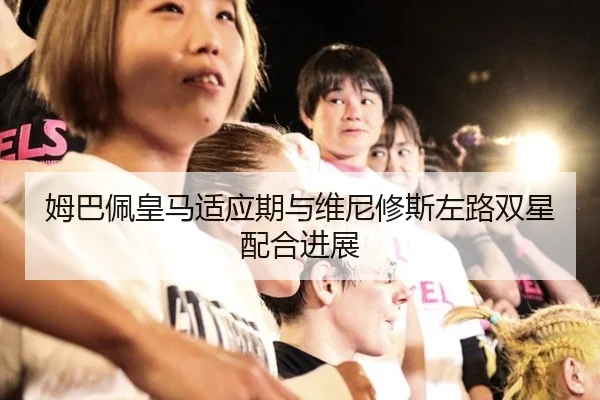 姆巴佩皇马适应期与维尼修斯左路双星配合进展