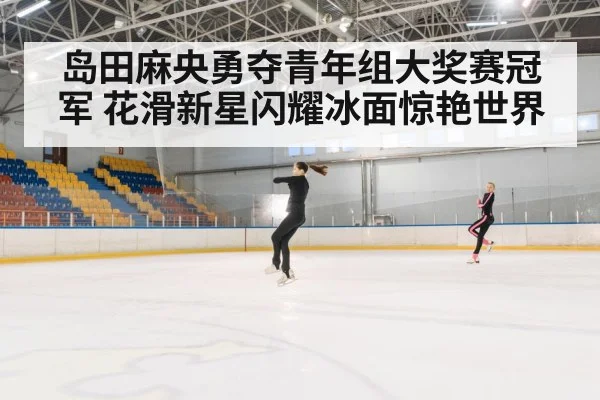 岛田麻央勇夺青年组大奖赛冠军 花滑新星闪耀冰面惊艳世界