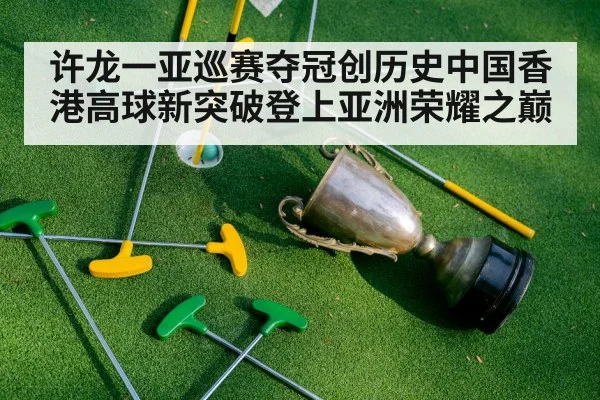 许龙一亚巡赛夺冠创历史中国香港高球新突破登上亚洲荣耀之巅
