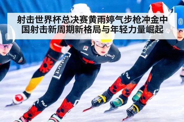 射击世界杯总决赛黄雨婷气步枪冲金中国射击新周期新格局与年轻力量崛起